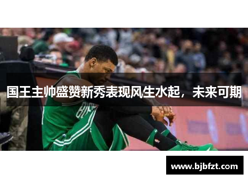 国王主帅盛赞新秀表现风生水起，未来可期