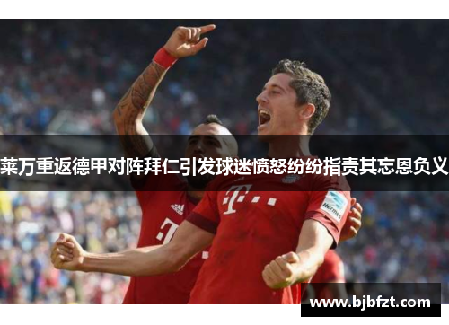 莱万重返德甲对阵拜仁引发球迷愤怒纷纷指责其忘恩负义