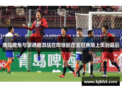 鹿岛鹿角与蒙通略激战在即谁能在亚冠赛场上笑到最后